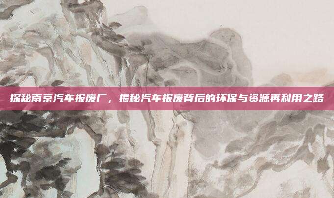探秘南京汽车报废厂，揭秘汽车报废背后的环保与资源再利用之路