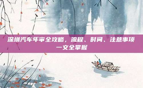 深圳汽车年审全攻略，流程、时间、注意事项一文全掌握
