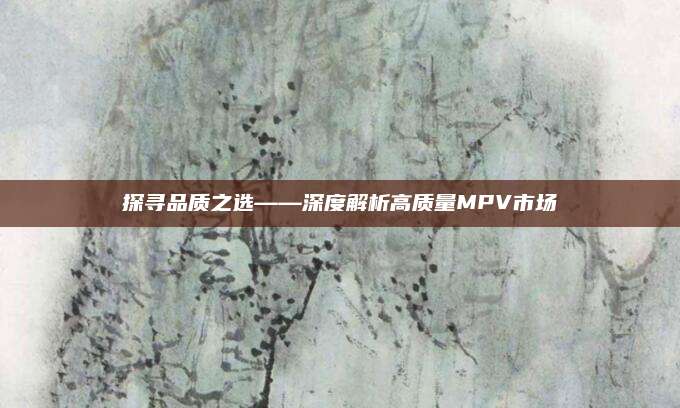 探寻品质之选——深度解析高质量MPV市场