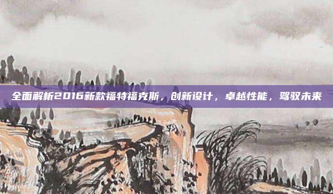 全面解析2016新款福特福克斯，创新设计，卓越性能，驾驭未来