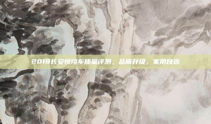 2018长安悦翔车质量评测，品质升级，家用良选