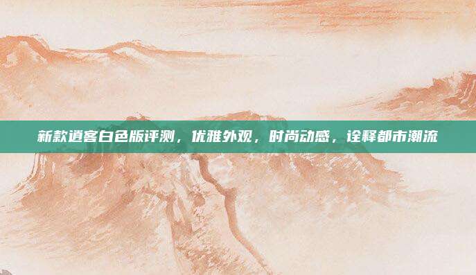 新款逍客白色版评测，优雅外观，时尚动感，诠释都市潮流