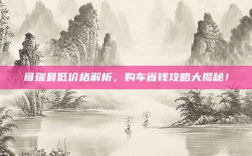 哥瑞最低价格解析，购车省钱攻略大揭秘！