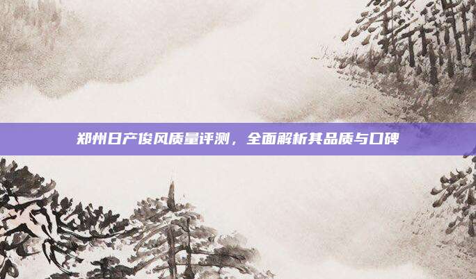 郑州日产俊风质量评测,全面解析其品质与口碑