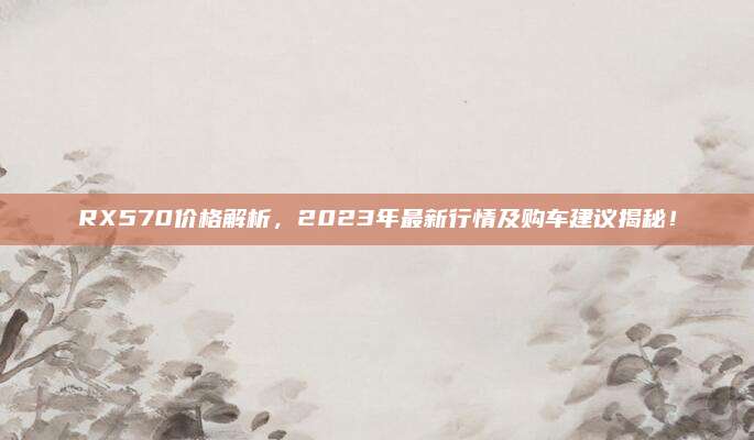 RX570价格解析，2023年最新行情及购车建议揭秘！