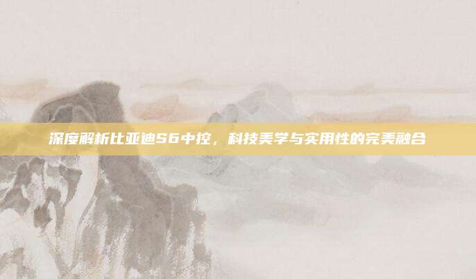 深度解析比亚迪S6中控,科技美学与实用性的完美融合