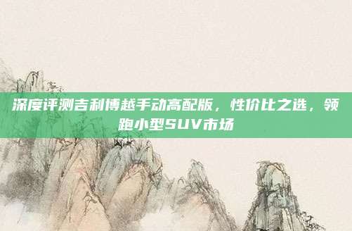 深度评测吉利博越手动高配版，性价比之选，领跑小型SUV市场