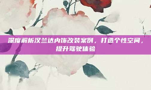 深度解析汉兰达内饰改装案例，打造个性空间，提升驾驶体验