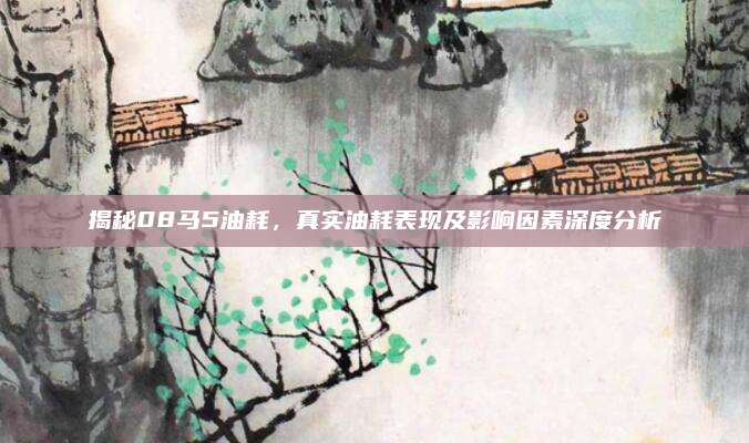 揭秘08马5油耗，真实油耗表现及影响因素深度分析