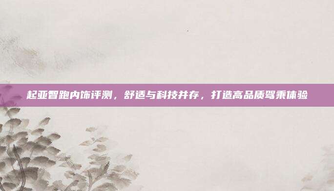 起亚智跑内饰评测，舒适与科技并存，打造高品质驾乘体验