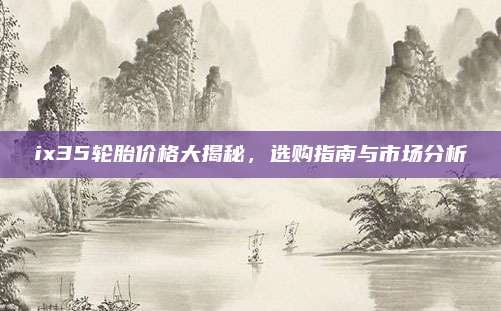 ix35轮胎价格大揭秘，选购指南与市场分析