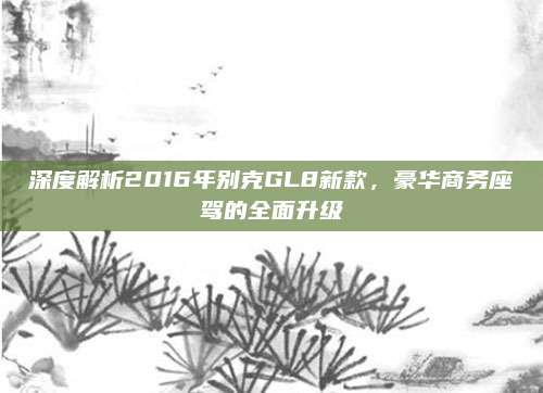深度解析2016年别克GL8新款，豪华商务座驾的全面升级