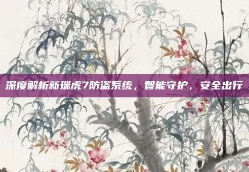 深度解析新瑞虎7防盗系统，智能守护，安全出行