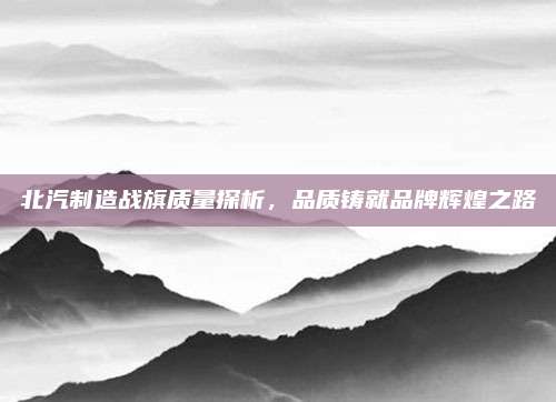 北汽制造战旗质量探析，品质铸就品牌辉煌之路