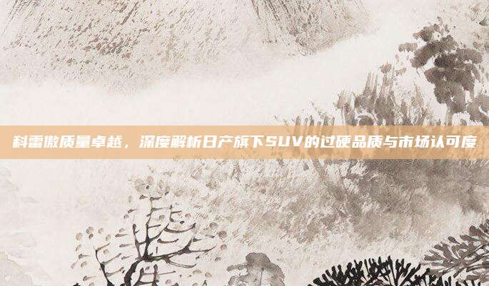 科雷傲质量卓越，深度解析日产旗下SUV的过硬品质与市场认可度