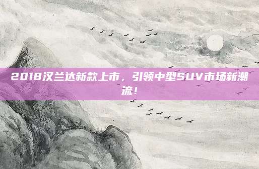 2018汉兰达新款上市，引领中型SUV市场新潮流！