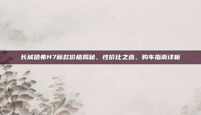 长城哈弗H7新款价格揭秘，性价比之选，购车指南详析