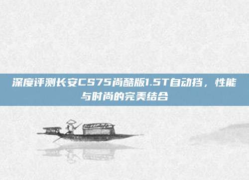 深度评测长安CS75尚酷版1.5T自动挡,性能与时尚的完美结合