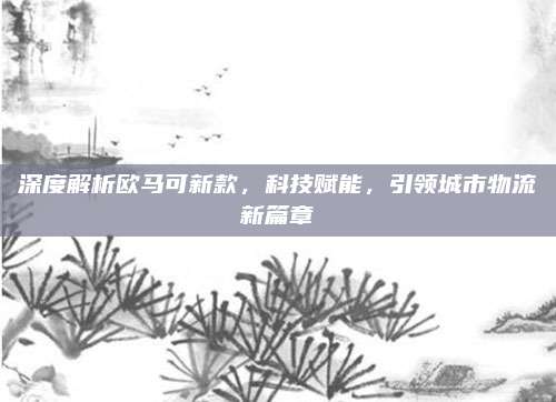 深度解析欧马可新款，科技赋能，引领城市物流新篇章