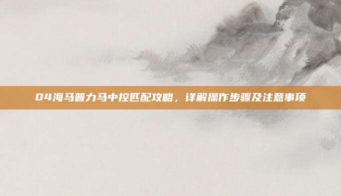 04海马普力马中控匹配攻略，详解操作步骤及注意事项
