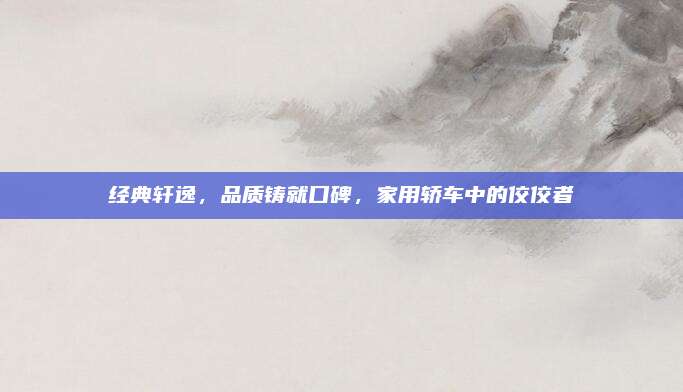 经典轩逸，品质铸就口碑，家用轿车中的佼佼者
