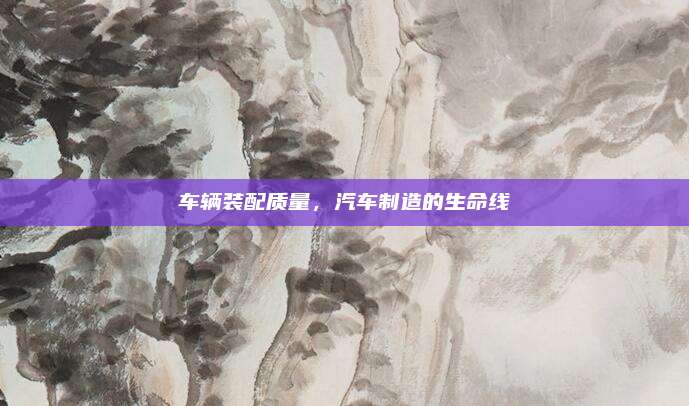 车辆装配质量，汽车制造的生命线