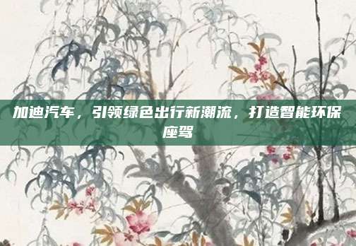 加迪汽车，引领绿色出行新潮流，打造智能环保座驾
