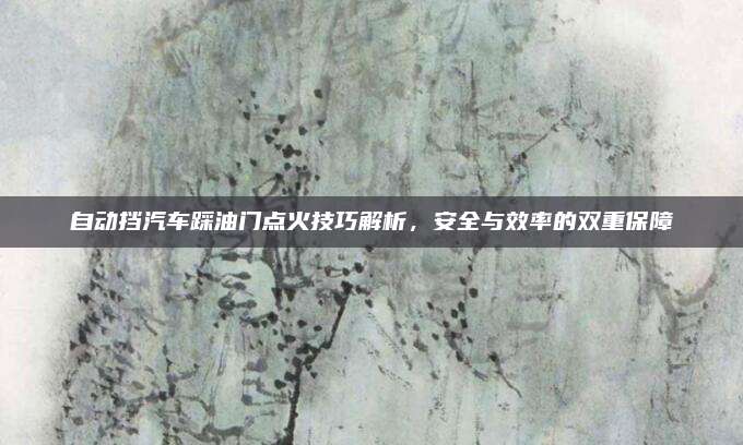 自动挡汽车踩油门点火技巧解析，安全与效率的双重保障