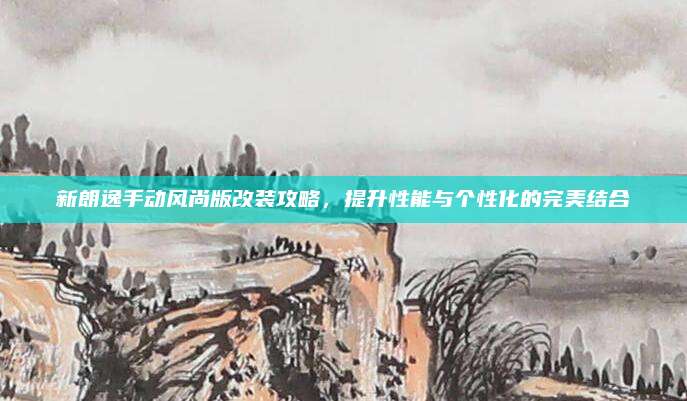 新朗逸手动风尚版改装攻略，提升性能与个性化的完美结合