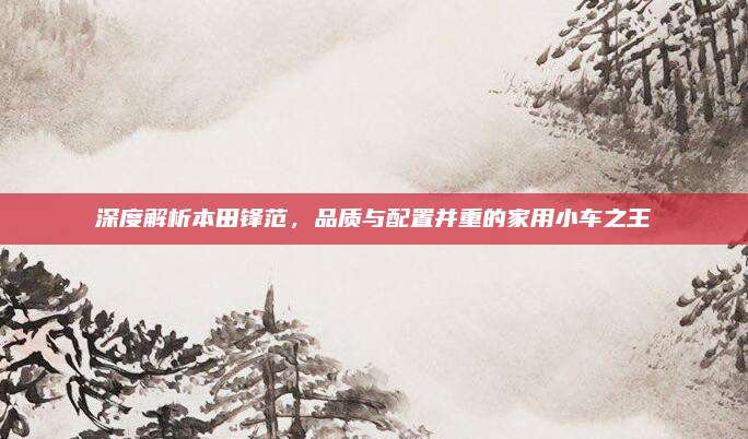 深度解析本田锋范，品质与配置并重的家用小车之王