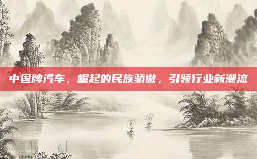 中国牌汽车，崛起的民族骄傲，引领行业新潮流