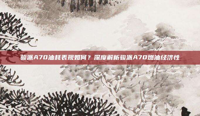 骏派A70油耗表现如何？深度解析骏派A70燃油经济性