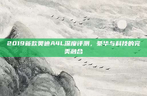 2019新款奥迪A4L深度评测，豪华与科技的完美融合