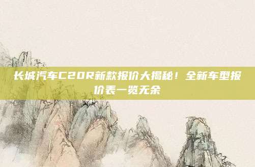 长城汽车C20R新款报价大揭秘!全新车型报价表一览无余