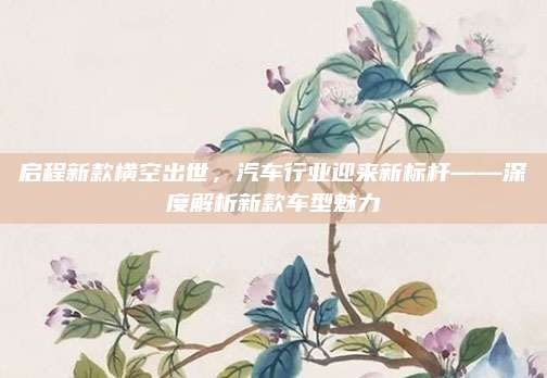 启程新款横空出世，汽车行业迎来新标杆——深度解析新款车型魅力