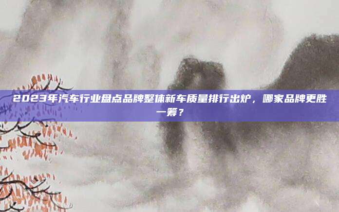 2023年汽车行业盘点品牌整体新车质量排行出炉，哪家品牌更胜一筹？