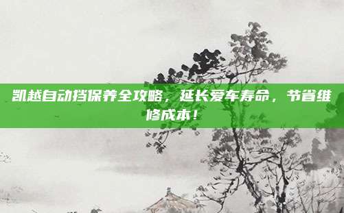 凯越自动挡保养全攻略，延长爱车寿命，节省维修成本！