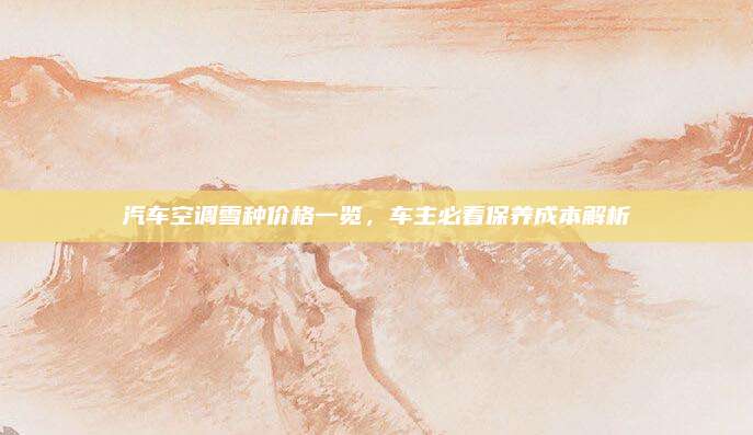 汽车空调雪种价格一览，车主必看保养成本解析