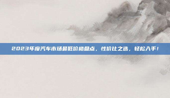 2023年度汽车市场最低价格盘点，性价比之选，轻松入手！