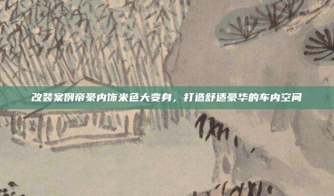 改装案例帝豪内饰米色大变身，打造舒适豪华的车内空间