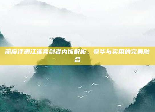 深度评测江淮亮剑者内饰解析，豪华与实用的完美融合