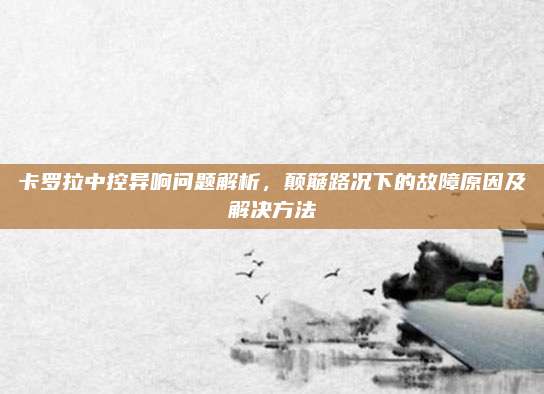 卡罗拉中控异响问题解析,颠簸路况下的故障原因及解决方法