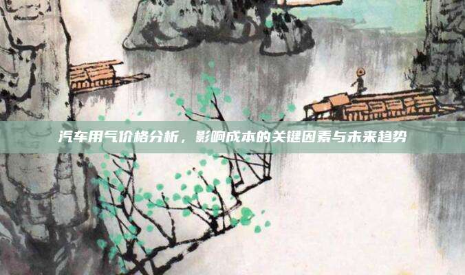 汽车用气价格分析，影响成本的关键因素与未来趋势