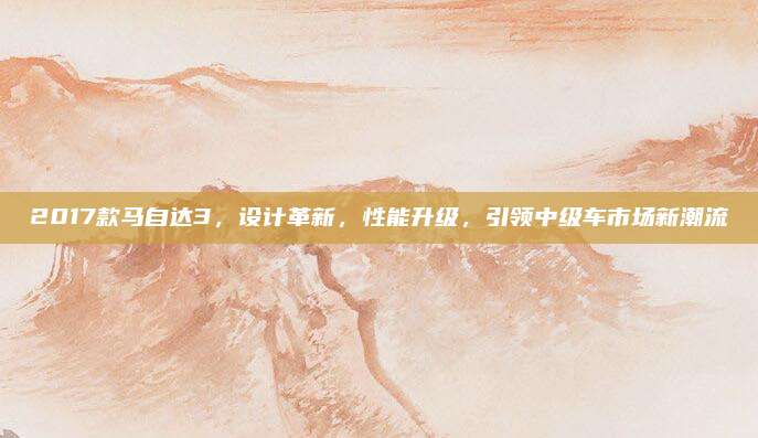 2017款马自达3，设计革新，性能升级，引领中级车市场新潮流