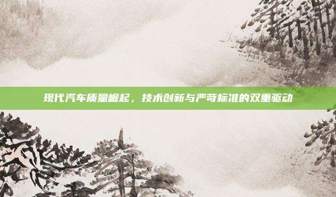 现代汽车质量崛起，技术创新与严苛标准的双重驱动