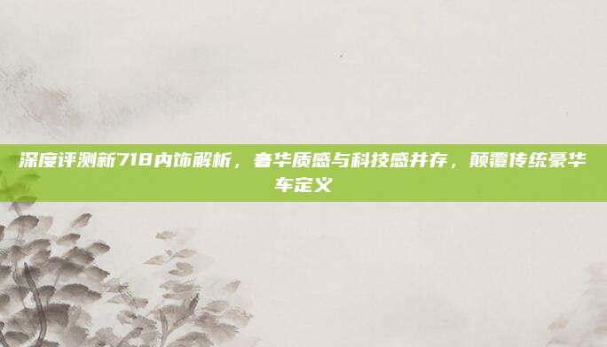 深度评测新718内饰解析,奢华质感与科技感并存,颠覆传统豪华车定义