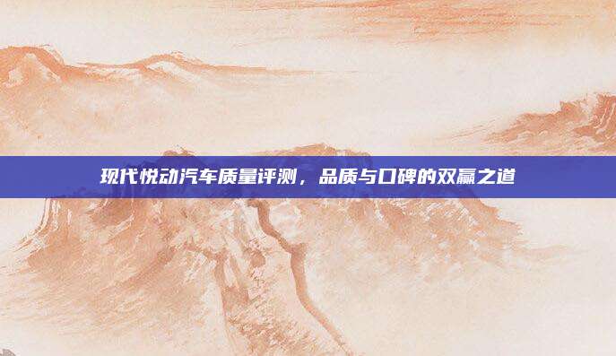 现代悦动汽车质量评测，品质与口碑的双赢之道