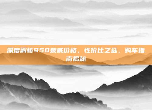 深度解析950荣威价格，性价比之选，购车指南揭秘