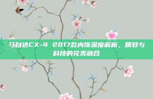 马自达CX-4 2017款内饰深度解析,精致与科技的完美融合