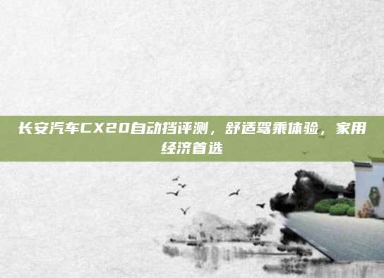 长安汽车CX20自动挡评测，舒适驾乘体验，家用经济首选